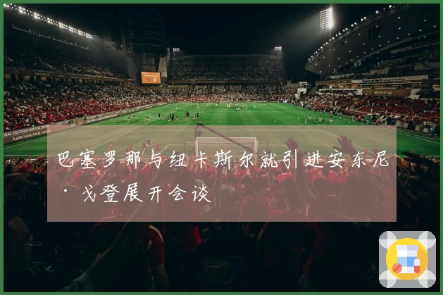 巴塞罗那与纽卡斯尔就引进安东尼·戈登展开会谈