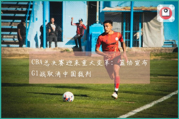 CBA总决赛迎来重大变革：篮协宣布G1战取消中国裁判