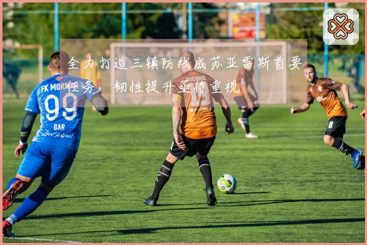 全力打造三镇防线成苏亚雷斯首要任务，韧性提升亟待重视